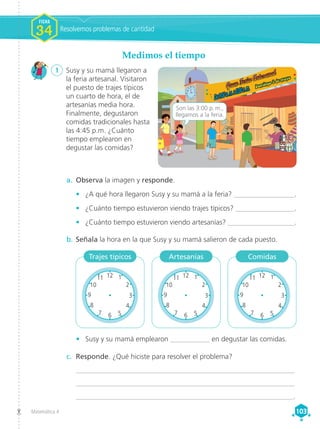 Matemática 4 103
103
Medimos el tiempo
1	 Susy y su mamá llegaron a
la feria artesanal. Visitaron
el puesto de trajes típicos
un cuarto de hora, el de
artesanías media hora.
Finalmente, degustaron
comidas tradicionales hasta
las 4:45 p.m. ¿Cuánto
tiempo emplearon en
degustar las comidas?
a.	 Observa la imagen y responde.
•	 ¿A qué hora llegaron Susy y su mamá a la feria? _________________.
•	 ¿Cuánto tiempo estuvieron viendo trajes típicos? _________________.
•	 ¿Cuánto tiempo estuvieron viendo artesanías? ___________________.
b.	Señala la hora en la que Susy y su mamá salieron de cada puesto.
c.	 Responde. ¿Qué hiciste para resolver el problema?
	_______________________________________________________________
	 _______________________________________________________________
	______________________________________________________________.
•	 Susy y su mamá emplearon ___________ en degustar las comidas.
12
3
9
6
1
2
4
5
7
8
10
11
De9:00a.m.a5:00p.m.
Son las 3:00 p. m.,
llegamos a la feria.
Trajes típicos Artesanías Comidas
Resolvemos problemas de cantidad
FICHA
FICHA
1
1
1
1
FICHA
34
12 1
2
6 5
4
7
8
3
9
10
11
12 1
2
6 5
4
7
8
3
9
10
11
12 1
2
6 5
4
7
8
3
9
10
11 12 1
2
6 5
4
7
8
3
9
10
11
12 1
2
6 5
4
7
8
3
9
10
11
7
8
9
10
11
12 1
2
6 5
4
7
8
3
9
10
11 12 1
2
6 5
4
7
8
3
9
10
11
12 1
2
6 5
4
7
8
3
9
10
11 12 1
2
6 5
4
7
8
3
9
10
11
 