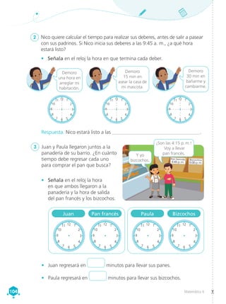 Matemática 4
104
104
Respuesta. Nico estará listo a las ___________________________________.
2	 Nico quiere calcular el tiempo para realizar sus deberes, antes de salir a pasear
con sus padrinos. Si Nico inicia sus deberes a las 9:45 a. m., ¿a qué hora
estará listo?
3	 Juan y Paula llegaron juntos a la
panadería de su barrio. ¿En cuánto
tiempo debe regresar cada uno
para comprar el pan que busca?
Pan francés
4:45 p.m.
Bizcochos
5:00 p.m.
¡Son las 4:15 p. m.!
Voy a llevar
pan francés.
Y yo
bizcochos.
•	 Juan regresará en minutos para llevar sus panes.
•	 Paula regresará en minutos para llevar sus bizcochos.
Juan Pan francés Paula Bizcochos
Demoro
una hora en
arreglar mi
habitación.
Demoro
15 min en
asear la casa de
mi mascota.
Demoro
30 min en
bañarme y
cambiarme.
•	 Señala en el reloj la hora en que termina cada deber.
•	 Señala en el reloj la hora
en que ambos llegaron a la
panadería y la hora de salida
del pan francés y los bizcochos.
12 1
2
6 5
4
7
8
3
9
10
11
8
9
10
1
12 1
2
6 5
4
7
8
3
9
10
11
12 1
2
6 5
4
7
8
3
9
10
11 12 1
2
6 5
4
7
8
3
9
10
11
12 1
2
6 5
4
7
8
3
9
10
11 12 1
2
6 5
4
7
8
3
9
10
11
12 1
2
6 5
4
7
8
3
9
10
11 12 1
2
6 5
4
7
8
3
9
10
11
12 1
2
6 5
4
7
8
3
9
10
11 12 1
2
6 5
4
7
8
3
9
10
11
12 1
2
6 5
4
7
8
3
9
10
11 12 1
2
6 5
4
7
8
3
9
10
11
12 1
2
6 5
4
7
8
3
9
10
11 12 1
2
6 5
4
7
8
3
9
10
11
12 1
2
6 5
4
7
8
3
9
10
11 12 1
2
6 5
4
7
8
3
9
10
11
12 1
2
6 5
4
7
8
3
9
10
11 12 1
2
6 5
4
7
8
3
9
10
11
12 1
2
6 5
4
7
8
3
9
10
11 12 1
2
6 5
4
7
8
3
9
10
11
12 1
2
6 5
4
7
8
3
9
10
11
7
8
9
10
11
12 1
2
6 5
4
7
8
3
9
10
11
12 1
2
6 5
4
7
8
3
9
10
11
 
