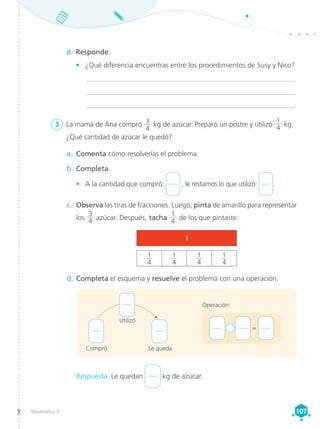 Matemática 4 107
107
3	 La mamá de Ana compró 3
4
kg de azúcar. Preparó un postre y utilizó
1
4 kg.
¿Qué cantidad de azúcar le quedó?
Respuesta. Le quedan kg de azúcar.
Utilizó
Compró Le queda
d.	Completa el esquema y resuelve el problema con una operación.
a.	 Comenta cómo resolverías el problema.
b.	Completa.
•	 A la cantidad que compró: , le restamos lo que utilizó:  .
c.	 Observa las tiras de fracciones. Luego, pinta de amarillo para representar
los
3
4 azúcar. Después, tacha
1
4 de los que pintaste.
d.	Responde.
•	 ¿Qué diferencia encuentras entre los procedimientos de Susy y Nico?
	___________________________________________________________
	___________________________________________________________
	 __________________________________________________________.
1
1
4
1
4
1
4
1
4
+ 	 =
Operación:
 