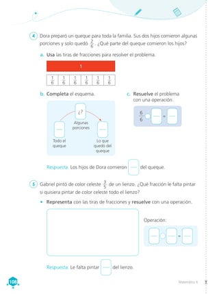 Matemática 4
108
108
4	 Dora preparó un queque para toda la familia. Sus dos hijos comieron algunas
porciones y solo quedó 2
6
. ¿Qué parte del queque comieron los hijos?
5	 Gabriel pintó de color celeste 3
5
de un lienzo. ¿Qué fracción le falta pintar
si quisiera pintar de color celeste todo el lienzo?
Todo el
queque
Lo que
quedó del
queque
Algunas
porciones
¿? 6
6
+ 	 =
b.	Completa el esquema. c.	 Resuelve el problema
con una operación.
a.	 Usa las tiras de fracciones para resolver el problema.
•	 Representa con las tiras de fracciones y resuelve con una operación.
Respuesta. Los hijos de Dora comieron del queque.
Respuesta. Le falta pintar del lienzo.
1
1
6
1
6
1
6
1
6
1
6
1
6
+ 	 =
Operación:
 