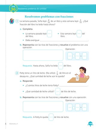 Matemática 4 109
109
Respuesta. Hasta ahora, Sofía ha leído del libro.
Respuesta. A Patty le queda de litro de leche.
1 	 La semana pasada, Sofía leyó 4
10
de un libro y esta semana leyó 3
10
. ¿Qué
fracción del libro ha leído hasta ahora?
2	 Patty tenía un litro de leche. Ella utilizó 1
4
de litro en el
desayuno. ¿Qué cantidad de leche aún le queda?
a.	 Completa.
•	 La semana pasada leyó
del libro.
•	 Esta semana leyó del
libro.
•	 Debo averiguar _____________________________________________ .
a.	 Responde.
•	 ¿Cuántos litros de leche tenía Patty? __________________________ .
•	 ¿Qué cantidad de leche utilizó?  de litro de leche.
b.	Representa con las tiras de fracciones y resuelve el problema con una
operación.
b.	Representa con las tiras de fracciones y resuelve con una operación.
1 L
+ 	 =
Operación:
+ 	 =
Operación:
Resolvemos problemas con fracciones
Resolvemos problemas de cantidad
FICHA
FICHA
1
1
1
1
FICHA
36
 