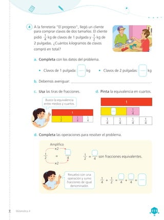 Matemática 4 111
111
a.	 Completa con los datos del problema.
•	 Clavos de 1 pulgada: kg •	 Clavos de 2 pulgadas: kg
b.	Debemos averiguar: ____________________________________________ .
d.	Completa las operaciones para resolver el problema.
c.	 Usa las tiras de fracciones. d.	Pinta la equivalencia en cuartos.
4	 A la ferretería “El progreso”, llegó un cliente
para comprar clavos de dos tamaños. El cliente
pidió  
1
4
 kg de clavos de 1 pulgada y 1
2
 kg de
2 pulgadas. ¿Cuántos kilogramos de clavos
compró en total?
1
2
=
4
son fracciones equivalentes.
1
4
+ 1
2
=
4
+
4
=
Busco la equivalencia
entre medios y cuartos.
Resuelvo con una
operación y sumo
fracciones de igual
denominador.
1
2
×2
×2
=
4
1
1
4
1
4
1
1
4
1
4
1
4
1
4
1
4
1
2
Amplifico
 