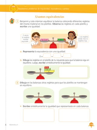 Matemática 4 115
115
a.	 Representa la equivalencia con una igualdad.
Usamos equivalencias
Resolvemos problemas de regularidad, equivalencia y cambio
FICHA
38
4 4 6 2
b.	 Dibuja las regletas en el platillo de tu izquierda para que la balanza siga en
equilibrio. Luego, escribe simbólicamente la igualdad.
5
3
2
2 × = +
•	 Escribe simbólicamente la igualdad que representaste en cada balanza.
2	 Dibuja en las balanzas otras regletas para que los platillos se mantengan
en equilibrio.
2 veces
la regleta
rosada
equivale...
... a la regleta
verde más la
regleta roja.
1	 Benjamín y Lola intentan equilibrar la balanza colocando diferentes regletas
del mismo material en los platillos. Observa las regletas en cada platillo y
escribe una igualdad.
 