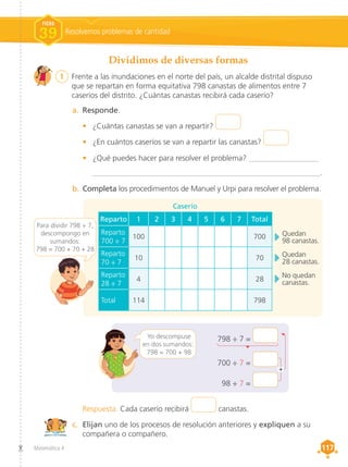 Matemática 4 117
117
Dividimos de diversas formas
1	 Frente a las inundaciones en el norte del país, un alcalde distrital dispuso
que se repartan en forma equitativa 798 canastas de alimentos entre 7
caseríos del distrito. ¿Cuántas canastas recibirá cada caserío?
a.	 Responde.
•	 ¿Cuántas canastas se van a repartir?
•	 ¿En cuántos caseríos se van a repartir las canastas?
•	 ¿Qué puedes hacer para resolver el problema? __________________
___________________________________________________________.
b.	Completa los procedimientos de Manuel y Urpi para resolver el problema.
c.	 Elijan uno de los procesos de resolución anteriores y expliquen a su
compañera o compañero.
Respuesta. Cada caserío recibirá canastas.
798 ÷ 7 =
700 ÷ 7 =
98 ÷ 7 =
Yo descompuse
en dos sumandos:
798 = 700 + 98
Caserío
Quedan
98 canastas.
Quedan
28 canastas.
No quedan
canastas.
+
Resolvemos problemas de cantidad
FICHA
39
Reparto 1 2 3 4 5 6 7 Total
Reparto
700 ÷ 7
100 700
Reparto
70 ÷ 7
10 70
Reparto
28 ÷ 7
4 28
Total 114 798
Para dividir 798 ÷ 7,
descompongo en
sumandos:
798 = 700 + 70 + 28
 