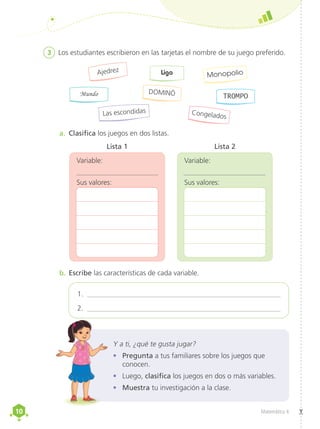 10
10 Matemática 4
3	 Los estudiantes escribieron en las tarjetas el nombre de su juego preferido.
a.	 Clasifica los juegos en dos listas.
b.	Escribe las características de cada variable.
Ajedrez
Mundo
Las escondidas
Monopolio
TROMPO
Congelados
Liga
DOMINÓ
	
Variable:
Lista 2
	
Variable:
Lista 1
Y a ti, ¿qué te gusta jugar?
•	 Pregunta a tus familiares sobre los juegos que
conocen.
•	 Luego, clasifica los juegos en dos o más variables.
•	 Muestra tu investigación a la clase.
1. ______________________________________________________
2. ______________________________________________________
Sus valores: Sus valores:
 