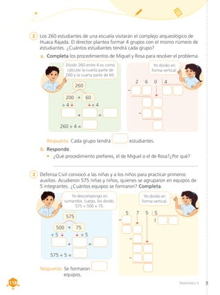 Matemática 4
118
118
2	 Los 260 estudiantes de una escuela visitarán el complejo arqueológico de
Huaca Rajada. El director plantea formar 4 grupos con el mismo número de
estudiantes. ¿Cuántos estudiantes tendrá cada grupo?
3	 Defensa Civil convocó a las niñas y a los niños para practicar primeros
auxilios. Acudieron 575 niñas y niños, quienes se agruparon en equipos de
5 integrantes. ¿Cuántos equipos se formaron? Completa.
a.	 Completa los procedimientos de Miguel y Rosa para resolver el problema.
Yo descompongo en
sumandos. Luego, los divido.
575 = 500 + 75.
Respuesta. Cada grupo tendrá estudiantes.
Respuesta. Se formaron
equipos.
2 	 6 	 0 4
b.	Responde.
•	 ¿Qué procedimiento prefieres, el de Miguel o el de Rosa?¿Por qué?
___________________________________________________________.
Dividir 260 entre 4 es como
calcular la cuarta parte de
200 y la cuarta parte de 60.
Yo divido en
forma vertical.
Yo divido en
forma vertical.
260
260 ÷ 4 =
+ =
--
--
--
--
--
÷ 4 ÷ 4
200 + 60
575 ÷ 5 =
+ =
÷ 5 ÷ 5
500 + 75
5 	 7 	 5 5
1
575
 