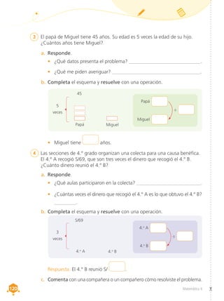 Matemática 4
120
120
3	 El papá de Miguel tiene 45 años. Su edad es 5 veces la edad de su hijo.
¿Cuántos años tiene Miguel?
4	 Las secciones de 4.° grado organizan una colecta para una causa benéfica.
El 4.° A recogió S/69, que son tres veces el dinero que recogió el 4.° B.
¿Cuánto dinero reunió el 4.° B?
a.	 Responde.
•	 ¿Qué datos presenta el problema? _____________________________.
•	 ¿Qué me piden averiguar? _____________________________________.
b.	Completa el esquema y resuelve con una operación.
a.	 Responde.
•	 ¿Qué aulas participaron en la colecta? __________________________.
•	 ¿Cuántas veces el dinero que recogió el 4.° A es lo que obtuvo el 4.° B?
_________.
b.	Completa el esquema y resuelve con una operación.
c.	 Comenta con una compañera o un compañero cómo resolviste el problema.
5
veces
3
veces
Papá
4.o
A
Miguel
4.o
B
45
S/69
•	 Miguel tiene años.
Respuesta. El 4.° B reunió S/ .
Papá
Miguel
÷
4.o
A
4.o
B
÷
 