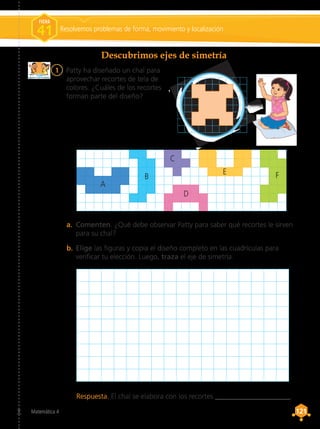 Matemática 4 121
121
1	 Patty ha diseñado un chal para
aprovechar recortes de tela de
colores. ¿Cuáles de los recortes
forman parte del diseño?
Descubrimos ejes de simetría
Respuesta. El chal se elabora con los recortes _____________________.
a.	 Comenten. ¿Qué debe observar Patty para saber qué recortes le sirven
para su chal?
b.	Elige las figuras y copia el diseño completo en las cuadrículas para
verificar tu elección. Luego, traza el eje de simetría.
A
B
C
D
E F
Resolvemos problemas de forma, movimiento y localización
FICHA
41
 