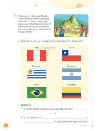 Matemática 4
122
122
2	 El Santuario Histórico de Machu
Picchu recibe diariamente turistas
nacionales, chilenos, argentinos,
uruguayos, brasileños, colombianos
y de otras muchas nacionalidades.
¿En qué banderas se pueden trazar
ejes de simetría?
a.	 Observa las banderas. Trázales todos los ejes de simetría posibles.
b.	Completa.
•	 Se pueden trazar ejes de simetría en las banderas de ____________ ,
____________________________ y ____________________________.
•	 En las banderas de ___________________ , ____________________ y
	 ___________________________ no se pueden trazar ejes de simetría.
Eje de simetría
Perú Chile
Uruguay Argentina
Brasil Colombia
 