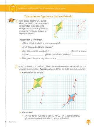 Matemática 4 123
123
Respondan y comenten.
•	 ¿Hacia dónde trasladó la primera cometa? _________________________.
•	 ¿Cuántos cuadraditos la trasladó? ________________________________.
•	 ¿Las dos cometas son iguales? ___________________. ¿Tienen la misma
forma? ______________. ¿Tienen las mismas medidas? ______________.
•	 Nico, para dibujar la segunda cometa, _____________________________
_______________________________________________________________.
Trasladamos figuras en una cuadrícula
1	 Nico desea decorar una pared
de su habitación con una cenefa
de cometas. Inició el diseño
dibujando la cometa. ¿Qué tuvo
en cuenta Nico para dibujar la
segunda cometa?
a.	 Completen los dibujos.
2	 Para continuar con su diseño, Nico dibujó más cometas trasladándolas por
el papel cuadriculado. Averigüen hacia dónde trasladó Nico sus cometas.
b.	Comenten.
•	 ¿Hacia dónde trasladó la cometa ABCD? ¿Y la cometa PQRS?
¿Cuántos cuadraditos trasladó cada una de ellas?
A
B
C
D
A’
B’
D’
C’
B
Q
C
R
D
S
A’
P’
B’
Q’
A
P
Resolvemos problemas de forma, movimiento y localización
FICHA
42
 