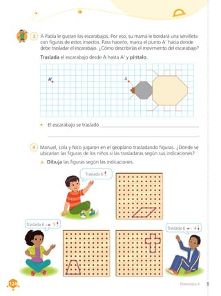 Matemática 4
124
124
3	 A Paola le gustan los escarabajos. Por eso, su mamá le bordará una servilleta
con figuras de estos insectos. Para hacerlo, marca el punto A' hacia donde
debe trasladar el escarabajo. ¿Cómo describirías el movimiento del escarabajo?
Traslada el escarabajo desde A hasta A' y píntalo.
4	 Manuel, Lola y Nico jugaron en el geoplano trasladando figuras. ¿Dónde se
ubicarían las figuras de los niños si las trasladaras según sus indicaciones?
•	 El escarabajo se trasladó ________________________________________
	 _______________________________________________________________.
a.	 Dibuja las figuras según las indicaciones.
Traslada 6 .
Traslada 6 5 .
Traslada 6 4 .
A’ A
 