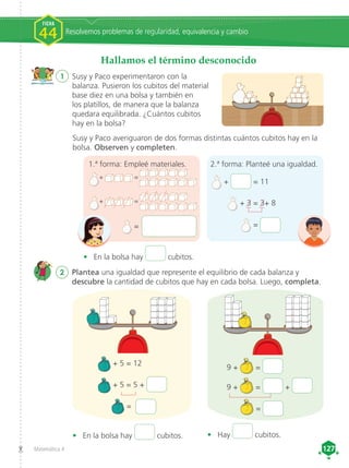 Matemática 4 127
127
Hallamos el término desconocido
1	 Susy y Paco experimentaron con la
balanza. Pusieron los cubitos del material
base diez en una bolsa y también en
los platillos, de manera que la balanza
quedara equilibrada. ¿Cuántos cubitos
hay en la bolsa?
Susy y Paco averiguaron de dos formas distintas cuántos cubitos hay en la
bolsa. Observen y completen.
2	 Plantea una igualdad que represente el equilibrio de cada balanza y
descubre la cantidad de cubitos que hay en cada bolsa. Luego, completa.
+ 5 = 12
+ 5 = 5 +
=
9 + =
9 + = +
=
• 	 En la bolsa hay cubitos. • 	 Hay cubitos.
	 + = 11
	 + 3 = 3+ 8
	 =
• 	 En la bolsa hay cubitos.
1.ª forma: Empleé materiales. 2.ª forma: Planteé una igualdad.
+ =
+ =
=
Resolvemos problemas de regularidad, equivalencia y cambio
FICHA
44
 