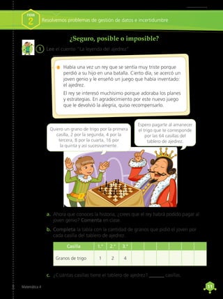 11
11
Matemática 4
¿Seguro, posible o imposible?
1	 Lee el cuento “La leyenda del ajedrez”.
a.	 Ahora que conoces la historia, ¿crees que el rey habrá podido pagar al
joven genio? Comenta en clase.
b.	Completa la tabla con la cantidad de granos que pidió el joven por
cada casilla del tablero de ajedrez.
c.	 ¿Cuántas casillas tiene el tablero de ajedrez? ______ casillas.
Había una vez un rey que se sentía muy triste porque
perdió a su hijo en una batalla. Cierto día, se acercó un
joven genio y le enseñó un juego que había inventado:
el ajedrez.
El rey se interesó muchísimo porque adoraba los planes
y estrategias. En agradecimiento por este nuevo juego
que le devolvió la alegría, quiso recompensarlo.
Quiero un grano de trigo por la primera
casilla, 2 por la segunda, 4 por la
tercera, 8 por la cuarta, 16 por
la quinta y así sucesivamente.
Espero pagarte al amanecer
el trigo que te corresponde
por las 64 casillas del
tablero de ajedrez.
Resolvemos problemas de gestión de datos e incertidumbre
FICHA
2
Casilla 1.° 2.° 3.°
Granos de trigo 1 2 4
 