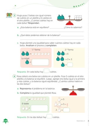 Matemática 4
128
128
3	 Hugo puso 2 bolsas con igual número
de cubitos en un platillo y 6 cubitos en
el otro platillo. ¿Cuántos cubitos hay en
cada bolsa? Respondan.
4	 Rosa colocó una bolsa con cubitos en un platillo. Puso 5 cubitos en el otro
platillo y la balanza se equilibró. Luego, agregó otra bolsa igual a la primera
y más cubitos, y la balanza siguió equilibrada. ¿Cuántos cubitos habrá en
las dos bolsas?
a.	 ¿Esta balanza está en equilibrio? _____________ ¿Cómo lo sabemos?
____________________________________________________________ .
b.	¿Qué datos podemos obtener de la balanza? ______________________
____________________________________________________________ .
c.	 Hugo planteó una igualdad para saber cuántos cubitos hay en cada
bolsa. Analicen el proceso y completen.
a.	 Representa el problema en la balanza.
b.	Completa la igualdad que planteó Rosa.
=
=
=
=
1.ª forma 2.ª forma
	 = 6
	 = 3 + 3
	 =
= 5
   = 5 × 2
 2 =
La mitad
El doble
Respuesta. En cada bolsa hay cubitos.
Respuesta. En las dos bolsas hay cubitos.
 