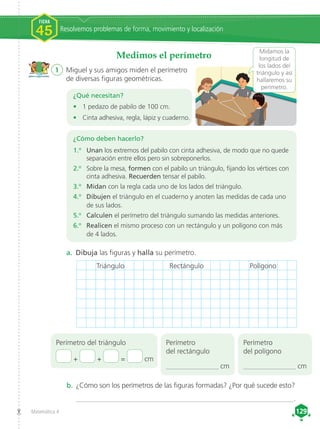 Matemática 4 129
129
Medimos el perímetro
1	 Miguel y sus amigos miden el perímetro
de diversas figuras geométricas.
¿Qué necesitan?
•	 1 pedazo de pabilo de 100 cm.
•	 Cinta adhesiva, regla, lápiz y cuaderno.
a. 	Dibuja las figuras y halla su perímetro.
Perímetro del triángulo
+ + = cm
Perímetro
del rectángulo
________________ cm
Perímetro
del polígono
________________ cm
Midamos la
longitud de
los lados del
triángulo y así
hallaremos su
perímetro.
b. 	¿Cómo son los perímetros de las figuras formadas? ¿Por qué sucede esto?
_____________________________________________________________.
¿Cómo deben hacerlo?
1.o
	 Unan los extremos del pabilo con cinta adhesiva, de modo que no quede
separación entre ellos pero sin sobreponerlos.
2.o
	 Sobre la mesa, formen con el pabilo un triángulo, fijando los vértices con
cinta adhesiva. Recuerden tensar el pabilo.
3.o
	 Midan con la regla cada uno de los lados del triángulo.
4.o
	 Dibujen el triángulo en el cuaderno y anoten las medidas de cada uno
de sus lados.
5.o
	 Calculen el perímetro del triángulo sumando las medidas anteriores.
6.o
	 Realicen el mismo proceso con un rectángulo y un polígono con más
de 4 lados.
Resolvemos problemas de forma, movimiento y localización
FICHA
45
Triángulo Rectángulo Polígono
 