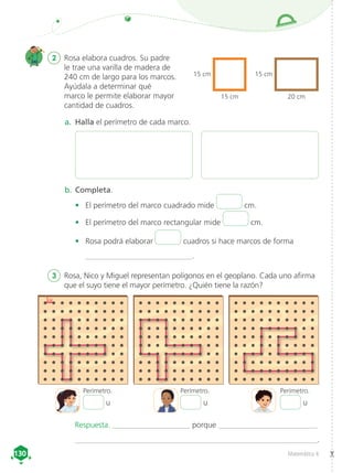 Matemática 4
130
130
1u
a.	 Halla el perímetro de cada marco.
Perímetro. Perímetro. Perímetro.
b.	Completa.
•	 El perímetro del marco cuadrado mide cm.
•	 El perímetro del marco rectangular mide cm.
•	 Rosa podrá elaborar cuadros si hace marcos de forma
___________________________.
2	 Rosa elabora cuadros. Su padre
le trae una varilla de madera de
240 cm de largo para los marcos.
Ayúdala a determinar qué
marco le permite elaborar mayor
cantidad de cuadros.
15 cm
15 cm
15 cm
20 cm
3	 Rosa, Nico y Miguel representan polígonos en el geoplano. Cada uno afirma
que el suyo tiene el mayor perímetro. ¿Quién tiene la razón?
u u u
Respuesta. ____________________ porque _________________________
______________________________________________________________.
 