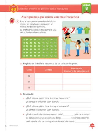 UNIDAD
8
Matemática 4 137
137
Averiguamos qué ocurre con más frecuencia
1	 Para el campeonato escolar de fulbito
mixto, los estudiantes proponen un
nuevo modelo de camiseta.
La profesora anota en la pizarra la talla
del polo de cada estudiante.
Resolvemos problemas de gestión de datos e incertidumbre
FICHA
FICHA
1
1
1
1
FICHA
48
a.	 Registra en la tabla la frecuencia de las tallas de los polos.
b.	Responde.
•	 ¿Qué talla de polos tiene la menor frecuencia? ___________________.
¿Cuántos estudiantes usan esa talla? ___________________________.
•	 ¿Qué talla de polos tiene la mayor frecuencia? ___________________.
¿Cuántos estudiantes usan esa talla? ___________________________.
•	 ¿Cuántos estudiantes anotaron su talla? _________ ¿Más de la mitad
	de estudiantes usan una misma talla?_________ Entonces podemos
	decir que la talla de la mayoría de los estudiantes es ______________.
12	 14	 14 	 14	 14 	 14 	 12 	 16 	 12
14	 12	 16 	 12 	 12 	 16 	 12 	 14 	 14
12	 14	 14 	 14 	 14 	 14 	 12 	 16 	 12
14	 14	 16 	 14 	 12 	 16 	 12 	 14 	 14
14	 14	 12 	 14 	 14 	 16 	 12 	 14 	 14
12	 14	 14 	 16 	 14 	 14 	 14 	 12 	 12
Tallas Conteo
Frecuencia
(número de estudiantes)
12
14
16
 