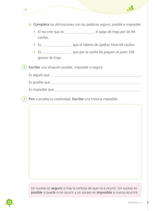 12
12 Matemática 4
Es seguro que _____________________________________________________.
Es posible que ____________________________________________________.
Es imposible que __________________________________________________.
2	 Escribe una situación posible, imposible o segura.
d.	Completa las afirmaciones con las palabras seguro, posible e imposible.
•	 El rey cree que es _________________ el pago de trigo por las 64
casillas.
•	 Es _________________ que el tablero de ajedrez tiene 64 casillas.
•	 Es _________________ que por la casilla 64 paguen al joven 256
granos de trigo.
3	 Pon a prueba tu creatividad. Escribe una historia imposible.
Un suceso es seguro si hay la certeza de que va a ocurrir. Un suceso es
posible si puede o no ocurrir y un suceso es imposible si nunca ocurrirá.
 