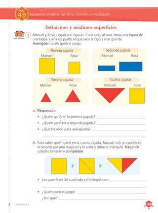 Matemática 4 139
139
Estimamos y medimos superficies
1	 Manuel y Rosa juegan con figuras. Cada uno, al azar, toma una figura de
una bolsa. Gana un punto el que saca la figura más grande.
Averigüen quién ganó el juego.
a.	 Respondan.
•	 ¿Quién ganó en la primera jugada? ____________________________.
•	 ¿Quién ganó en la segunda jugada? ____________________________.
•	 ¿Qué hicieron para averiguarlo? _______________________________
__________________________________________________________.
b.	Para saber quién ganó en la cuarta jugada, Manuel usó un cuadrado,
lo recortó por una diagonal y lo colocó sobre el triángulo. Háganlo
ustedes también y completen.
Manuel		 Rosa Manuel		 Rosa
Manuel		 Rosa Manuel	 Rosa
Tercera jugada
Primera jugada Segunda jugada
Cuarta jugada
•	 Las superficies del cuadrado y el triángulo son _____________________
____________________________________________________________.
•	 ¿Quién ganó el juego? ________________________________________.
¿Por qué? ___________________________________________________.
Resolvemos problemas de forma, movimiento y localización
FICHA
FICHA
1
1
1
1
FICHA
49
 