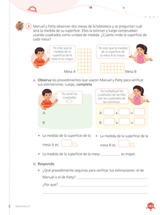 Matemática 4 141
141
3	 Manuel y Patty observan dos mesas de la biblioteca y se preguntan cuál
será la medida de su superficie. Ellos la estiman y luego comprueban
usando cuadrados como unidad de medida. ¿Cuánto mide la superficie de
cada mesa?
a.	 Observa los procedimientos que usaron Manuel y Patty para verificar
sus estimaciones. Luego, completa.
b.	Responde.
•	 ¿Qué procedimiento seguirías para verificar tus estimaciones: el de
Manuel o el de Patty? _______________________________________.
¿Por qué? __________________________________________________
__________________________________________________________.
A: × =
B: × =
A:
B:
•	 La medida de la superficie de la
mesa A es:  .
•	 La medida de la superficie de la mesa ___________ es mayor.
•	 La medida de la superficie de la
mesa B es:  .
Yo conté los
cuadrados
(   ).
Mesa A Mesa B
Yo creo que la
medida de la
superficie de la
mesa A es mayor.
Yo creo que la medida
de la superficie de
la mesa B es mayor.
Yo multipliqué los
cuadrados de las filas
por los cuadrados de
las columnas.
 