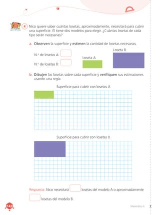 Matemática 4
142
142
4	 Nico quiere saber cuántas losetas, aproximadamente, necesitará para cubrir
una superficie. Él tiene dos modelos para elegir. ¿Cuántas losetas de cada
tipo serán necesarias?
a.	 Observen la superficie y estimen la cantidad de losetas necesarias.
b.	Dibujen las losetas sobre cada superficie y verifiquen sus estimaciones
usando una regla.
Respuesta. Nico necesitará losetas del modelo A o aproximadamente
losetas del modelo B.
N.o
de losetas A:
N.o
de losetas B: 
Loseta A
Superficie para cubrir con losetas A
Superficie para cubrir con losetas B
Loseta B
 