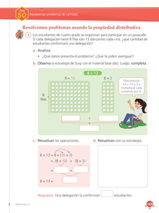 Matemática 4 143
143
Resolvemos problemas usando la propiedad distributiva
1	 Los estudiantes de cuarto grado se organizan para participar en un pasacalle.
Si cada delegación tiene 8 filas con 13 danzantes cada una, ¿qué cantidad de
estudiantes conformará una delegación?
a.	 Analiza.
•	 ¿Qué datos presenta el problema? ¿Qué te piden averiguar?
b.	Observa la estrategia de Susy con el material base diez. Luego, completa.
c.	 Resuelvan las operaciones. d.	Resuelvan con su estrategia.
8 × 10
8 × 13
8 × 3
Descompuse
13 = 10 + 3 y
multipliqué cada
sumando por 8.
+
8
filas
Resolvemos problemas de cantidad
FICHA
FICHA
1
1
1
1
FICHA
50
Respuesta. Una delegación la conforman estudiantes.
8 × 13	= 8 × (10 + 3)
	 = (8 × 10) + (8 × 3)
	= +
8 × 13	=
 