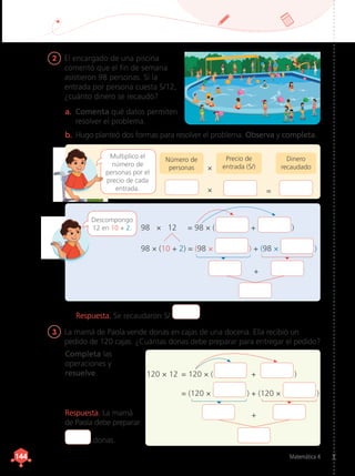 Matemática 4
144
144
2	 El encargado de una piscina
comentó que el fin de semana
asistieron 98 personas. Si la
entrada por persona cuesta S/12,
¿cuánto dinero se recaudó?
3	 La mamá de Paola vende donas en cajas de una docena. Ella recibió un
pedido de 120 cajas. ¿Cuántas donas debe preparar para entregar el pedido?
b.	Hugo planteó dos formas para resolver el problema. Observa y completa.
Completa las
operaciones y
resuelve.
Multiplico el
número de
personas por el
precio de cada
entrada.
a.	 Comenta qué datos permiten
resolver el problema.
Número de
personas
Precio de
entrada (S/)
Dinero
recaudado
×
× =
Descompongo
12 en 10 + 2.
+
120 × 12	 = 120 × (  +  )
	 = (120 ×  ) + (120 ×  )
98 × 12 = 98 × (  +  )
98 × (10 + 2) = (98 ×  ) + (98 ×  )
+
Respuesta. Se recaudaron S/ .
Respuesta. La mamá
de Paola debe preparar
donas.
 