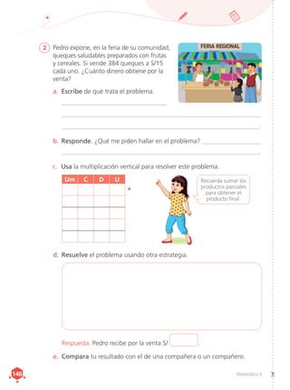 Matemática 4
146
146
2	 Pedro expone, en la feria de su comunidad,
queques saludables preparados con frutas
y cereales. Si vende 384 queques a S/15
cada uno. ¿Cuánto dinero obtiene por la
venta?
a.	 Escribe de qué trata el problema.
	_________________________________
	______________________________________________________________
	______________________________________________________________.
b.	Responde. ¿Qué me piden hallar en el problema? ____________________
	______________________________________________________________.
c.	 Usa la multiplicación vertical para resolver este problema.
d.	Resuelve el problema usando otra estrategia.
e.	 Compara tu resultado con el de una compañera o un compañero.
Respuesta. Pedro recibe por la venta S/ .
Um C D U
×
Recuerda sumar los
productos parciales
para obtener el
producto final.
 