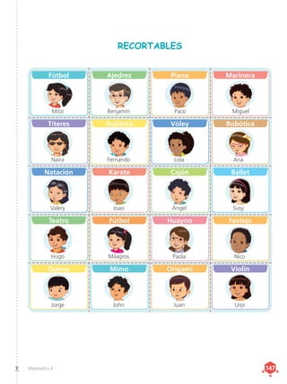 Matemática 4 147
147
Fútbol
Mitzi
Títeres
Naira
Natación
Valery
Teatro
Hugo
Quena
Jorge
Ajedrez
Benjamín
Guitarra
Fernando
Karate
Joao
Fútbol
Milagros
Mimo
John
Piano
Paco
Vóley
Lola
Cajón
Ángel
Huayno
Paola
Origami
Juan
Marinera
Miguel
Robótica
Ana
Ballet
Susy
Festejo
Nico
Violín
Urpi
RECORTABLES
 