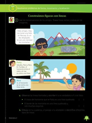 13
13
Matemática 4
Construimos figuras con líneas
1	 Lee las conversaciones de los amigos. Traza líneas rectas y curvas en las
imágenes.
a.	 Observa las líneas formadas y escribe V si es verdadero o F si es falso.
•	 El trazo del horizonte que ve Patty es una línea quebrada.	 ( )
•	 El borde de las montañas es una línea quebrada y
	con muchas esquinas.	 ( )
b.	Dibuja en tu cuaderno, el paisaje a tu alrededor e identifica diferentes
tipos de líneas.
Hola amigos. Hoy
me tomé una foto
en Recuay. Es un
día despejado.
Se ven con claridad
las montañas.
Saludos, Paco y Nico.
En Tumbes, el
horizonte entre el
cielo y el mar
es como una línea.
Patty
Nico
Sí, el horizonte
se ve como una
línea recta.
Resolvemos problemas de forma, movimiento y localización
FICHA
3
 
