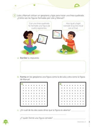 14
14 Matemática 4
2	 Lola y Manuel utilizan un geoplano y ligas para trazar una línea quebrada.
¿Cómo son las figuras formadas por Lola y Manuel?
c.	 ¿En cuál de los dos casos dirías que la figura es abierta? _____________
___________________________________________.
¿Y quién formó una figura cerrada? ______________________________.
a.	 Escribe tu respuesta.
b.	Forma en los geoplanos una figura como la de Lola y otra como la figura
de Manuel.
Con una línea quebrada
he formado una figura de
cuatro segmentos.
Hice igual y logré
coincidir el punto inicial
con el final.
1 2
 