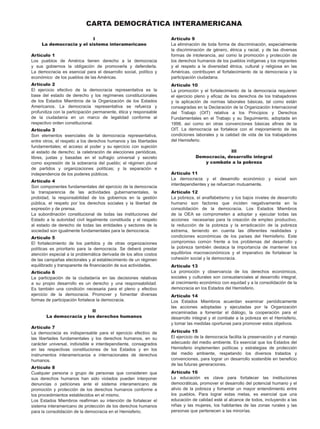 I
La democracia y el sistema interamericano
Artículo 1
Los pueblos de América tienen derecho a la democracia
y sus gobiernos la obligación de promoverla y defenderla.
La democracia es esencial para el desarrollo social, político y
económico de los pueblos de las Américas.
Artículo 2
El ejercicio efectivo de la democracia representativa es la
base del estado de derecho y los regímenes constitucionales
de los Estados Miembros de la Organización de los Estados
Americanos. La democracia representativa se refuerza y
profundiza con la participación permanente, ética y responsable
de la ciudadanía en un marco de legalidad conforme al
respectivo orden constitucional.
Artículo 3
Son elementos esenciales de la democracia representativa,
entre otros, el respeto a los derechos humanos y las libertades
fundamentales; el acceso al poder y su ejercicio con sujeción
al estado de derecho; la celebración de elecciones periódicas,
libres, justas y basadas en el sufragio universal y secreto
como expresión de la soberanía del pueblo; el régimen plural
de partidos y organizaciones políticas; y la separación e
independencia de los poderes públicos.
Artículo 4
Son componentes fundamentales del ejercicio de la democracia
la transparencia de las actividades gubernamentales, la
probidad, la responsabilidad de los gobiernos en la gestión
pública, el respeto por los derechos sociales y la libertad de
expresión y de prensa.
La subordinación constitucional de todas las instituciones del
Estado a la autoridad civil legalmente constituida y el respeto
al estado de derecho de todas las entidades y sectores de la
sociedad son igualmente fundamentales para la democracia.
Artículo 5
El fortalecimiento de los partidos y de otras organizaciones
políticas es prioritario para la democracia. Se deberá prestar
atención especial a la problemática derivada de los altos costos
de las campañas electorales y al establecimiento de un régimen
equilibrado y transparente de financiación de sus actividades.
Artículo 6
La participación de la ciudadanía en las decisiones relativas
a su propio desarrollo es un derecho y una responsabilidad.
Es también una condición necesaria para el pleno y efectivo
ejercicio de la democracia. Promover y fomentar diversas
formas de participación fortalece la democracia.
II
La democracia y los derechos humanos
Artículo 7
La democracia es indispensable para el ejercicio efectivo de
las libertades fundamentales y los derechos humanos, en su
carácter uni­
versal, indivisible e interdependiente, consagrados
en las respectivas constituciones de los Estados y en los
instrumentos interamericanos e internacionales de derechos
humanos.
Artículo 8
Cualquier persona o grupo de personas que consideren que
sus derechos humanos han sido violados pueden interponer
denuncias o peticiones ante el sistema interamericano de
promoción y protección de los derechos humanos conforme a
los procedimientos establecidos en el mismo.
Los Estados Miembros reafirman su intención de fortalecer el
sistema interamericano de protección de los derechos humanos
para la consolidación de la democracia en el Hemisferio.
Artículo 9
La eliminación de toda forma de discriminación, especialmente
la discriminación de género, étnica y racial, y de las diversas
formas de intolerancia, así como la promoción y protección de
los derechos humanos de los pueblos indígenas y los migrantes
y el respeto a la diversidad étnica, cultural y religiosa en las
Américas, contribuyen al fortalecimiento de la democracia y la
participación ciudadana.
Artículo 10
La promoción y el fortalecimiento de la democracia requieren
el ejercicio pleno y eficaz de los derechos de los trabajadores
y la aplicación de normas laborales básicas, tal como están
consagradas en la Declaración de la Organización Internacional
del Trabajo (OIT) relativa a los Principios y Derechos
Fundamentales en el Trabajo y su Seguimiento, adoptada en
1998, así como en otras convenciones básicas afines de la
OIT. La democracia se fortalece con el mejoramiento de las
condiciones laborales y la calidad de vida de los trabajadores
del Hemisferio.
III
Democracia, desarrollo integral
y combate a la pobreza
Artículo 11
La democracia y el desarrollo económico y social son
interdependientes y se refuerzan mutuamente.
Artículo 12
La pobreza, el analfabetismo y los bajos niveles de desarrollo
humano son factores que inciden negativamente en la
consolidación de la democracia. Los Estados Miembros
de la OEA se comprometen a adoptar y ejecutar todas las
acciones necesarias para la creación de empleo productivo,
la reducción de la pobreza y la erradicación de la pobreza
extrema, teniendo en cuenta las diferentes realidades y
condiciones económicas de los países del Hemisferio. Este
compromiso común frente a los problemas del desarrollo y
la pobreza también destaca la importancia de mantener los
equilibrios macroeconómicos y el imperativo de fortalecer la
cohesión social y la democracia.
Artículo 13
La promoción y observancia de los derechos económicos,
sociales y culturales son consustanciales al desarrollo integral,
al crecimiento económico con equidad y a la consolidación de la
democracia en los Estados del Hemisferio.
Artículo 14
Los Estados Miembros acuerdan examinar periódicamente
las acciones adoptadas y ejecutadas por la Organización
encaminadas a fomentar el diálogo, la cooperación para el
desarrollo integral y el combate a la pobreza en el Hemisferio,
y tomar las medidas oportunas para promover estos objetivos.
Artículo 15
El ejercicio de la democracia facilita la preservación y el manejo
adecuado del medio ambiente. Es esencial que los Estados del
Hemisferio implementen políticas y estrategias de protección
del medio ambiente, respetando los diversos tratados y
convenciones, para lograr un desarrollo sostenible en beneficio
de las futuras generaciones.
Artículo 16
La educación es clave para fortalecer las instituciones
democráticas, promover el desarrollo del potencial humano y el
alivio de la pobreza y fomentar un mayor entendimiento entre
los pueblos. Para lograr estas metas, es esencial que una
educación de calidad esté al alcance de todos, incluyendo a las
niñas y las mujeres, los habitantes de las zo­
nas rurales y las
personas que pertenecen a las minorías.
CARTA DEMOCRÁTICA INTERAMERICANA
 