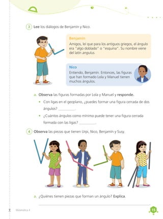 15
15
Matemática 4
3	 Lee los diálogos de Benjamín y Nico.
Entiendo, Benjamín. Entonces, las figuras
que han formado Lola y Manuel tienen
muchos ángulos.
Nico
Benjamín
Amigos, leí que para los antiguos griegos, el ángulo
era “algo doblado” o “esquina”. Su nombre viene
del latín angulus.
a.	 Observa las figuras formadas por Lola y Manuel y responde.
•	 Con ligas en el geoplano, ¿puedes formar una figura cerrada de dos
ángulos? _________.
•	 ¿Cuántos ángulos como mínimo puede tener una figura cerrada
formada con las ligas? _________.
4	 Observa las piezas que tienen Urpi, Nico, Benjamín y Susy.
a.	 ¿Quiénes tienen piezas que forman un ángulo? Explica.
_____________________________________________________________.
 