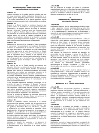 IV
Fortalecimiento y preservación de la
institucionalidad democrática
Artículo 17
Cuando el gobierno de un Estado Miembro considere que está
en riesgo su proceso político institucional democrático o su
legítimo ejercicio del poder, podrá recurrir al Secretario General
o al Consejo Permanente a fin de solicitar asistencia para el
fortalecimiento y preservación de la institucionalidad democrática.
Artículo 18
Cuando en un Estado Miembro se produzcan situaciones que
pudieran afectar el desarrollo del proceso político institucional
democrático o el legítimo ejercicio del poder, el Secretario
General o el Consejo Permanente podrá, con el consentimiento
previo del gobierno afectado, disponer visitas y otras gestiones
con la finalidad de hacer un análisis de la situación. El Secretario
General elevará un informe al Consejo Permanente, y éste
realizará una apreciación colectiva de la situación y, en caso
necesario, podrá adoptar decisiones dirigidas a la preservación
de la institucionalidad democrática y su fortalecimiento.
Artículo 19
Basado en los principios de la Carta de la OEA y con sujeción
a sus normas, y en concordancia con la cláusula democrática
contenida en la Declaración de la ciudad de Quebec, la ruptura
del orden democrático o una alteración del orden constitucional
que afecte gravemente el orden democrático en un Estado
Miembro constituye, mientras persista, un obstáculo insuperable
para la participación de su gobierno en las sesiones de la
Asamblea General, de la Reunión de Consulta, de los Consejos
de la Organización y de las conferencias especializadas, de
las comisiones, grupos de trabajo y demás órganos de la
Organización.
Artículo 20
En caso de que en un Estado Miembro se produzca una
alteración del orden constitucional que afecte gravemente su
orden democrático, cualquier Estado Miembro o el Secretario
General podrá solicitar la convocatoria inmediata del Consejo
Permanente para realizar una apreciación colectiva de la
situación y adoptar las decisiones que estime conveniente.
El Consejo Permanente, según la situación, podrá disponer la
realización de las gestiones diplomáticas necesarias, incluidos
los buenos oficios, para promover la normalización de la
institucionalidad democrática.
Si las gestiones diplomáticas resultaren infructuosas o si la
urgencia del caso lo aconsejare, el Consejo Permanente
convocará de inmediato un período extraordinario de sesiones
de la Asamblea General para que ésta adopte las decisiones
que estime apropiadas, incluyendo gestiones diplomáticas,
conforme a la Carta de la Organización, el derecho internacional
y las disposiciones de la presente Carta Democrática.
Durante el proceso se realizarán las gestiones diplomáticas
necesarias, incluidos los buenos oficios, para promover la
normalización de la institucionalidad democrática.
Artículo 21
Cuando la Asamblea General, convocada a un período
extraordinario de sesiones, constate que se ha producido la
ruptura del orden democrático en un Estado Miembro y que
las gestiones diplomáticas han sido infructuosas, conforme
a la Carta de la OEA tomará la decisión de suspender a dicho
Estado Miembro del ejercicio de su derecho de participación en
la OEA con el voto afirmativo de los dos tercios de los Estados
Miembros. La suspensión entrará en vigor de inmediato.
El Estado Miembro que hubiera sido objeto de suspensión
deberá continuar observando el cumplimiento de sus
obligaciones como miembro de la Organización, en particular en
materia de derechos humanos.
Adoptada la decisión de suspender a un gobierno, la
Organización mantendrá sus gestiones diplomáticas para
el restablecimiento de la democracia en el Estado Miembro
afectado.
Artículo 22
Una vez superada la situación que motivó la suspensión,
cualquier Estado Miembro o el Secretario General podrá proponer
a la Asamblea General el levantamiento de la suspensión. Esta
decisión se adoptará por el voto de los dos tercios de los Estados
Miembros, de acuerdo con la Carta de la OEA.
V
La democracia y las misiones de
observación electoral
Artículo 23
Los Estados Miembros son los responsables de organizar, llevar
a cabo y garantizar procesos electorales libres y justos. Los
Estados Miembros, en ejercicio de su soberanía, podrán solicitar
a la OEA asesoramiento o asistencia para el fortalecimiento y
desarrollo de sus instituciones y procesos electorales, incluido el
envío de misiones preliminares para ese propósito.
Artículo 24
Las misiones de observación electoral se llevarán a cabo por
solicitud del Estado Miembro interesado. Con tal finalidad, el
gobierno de dicho Estado y el Secretario General celebrarán
un convenio que determine el alcance y la cobertura de la
misión de observación electoral de que se trate. El Estado
Miembro deberá garantizar las condiciones de seguridad, libre
acceso a la información y amplia cooperación con la misión de
observación electoral.
Las misiones de observación electoral se realizarán de
conformidad con los principios y normas de la OEA. La
Organización deberá asegurar la eficacia e independencia
de estas misiones, para lo cual se las dotará de los recursos
necesarios. Las mismas se realizarán de forma objetiva,
imparcial y transparente, y con la capacidad técnica apropiada.
Las misiones de observación electoral presentarán
oportunamente al Consejo Permanente, a través de la
Secretaría General, los informes sobre sus actividades.
Artículo 25
Las misiones de observación electoral deberán informar al
Consejo Permanente, a través de la Secretaría General, si no
existiesen las condiciones necesarias para la realización de
elecciones libres y justas. La OEA podrá enviar, con el acuerdo
del Estado interesado, misiones especiales a fin de contribuir a
crear o mejorar dichas condiciones.
VI
Promoción de la cultura democrática
Artículo 26
La OEA continuará desarrollando programas y actividades
dirigidos a promover los principios y prácticas democráticas y
fortalecer la cultura democrática en el Hemisferio, considerando
que la democracia es un sistema de vida fundado en la
libertad y el mejoramiento económico, social y cultural de los
pueblos. La OEA mantendrá consultas y cooperación continua
con los Estados Miembros, tomando en cuenta los aportes
de organizaciones de la sociedad civil que trabajen en esos
ámbitos.
Artículo 27
Los programas y actividades se dirigirán a promover la
gobernabilidad, la buena gestión, los valores democráticos
y el fortalecimiento de la institucionalidad política y de las
organizaciones de la sociedad civil. Se prestará atención
especial al desarrollo de programas y actividades para la
educación de la niñez y la juventud como forma de asegurar la
permanencia de los valores democráticos, incluidas la libertad y
la justicia social.
Artículo 28
Los Estados promoverán la plena e igualitaria participación de
la mujer en las estructuras políticas de sus respectivos países
como elemento fundamental para la promoción y ejercicio de la
cultura democrática.
 