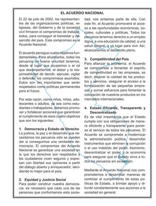 El 22 de julio de 2002, los representan-
tes de las organizaciones políticas, re-
ligiosas, del Gobierno y de la sociedad
FLYLO¿UPDURQHOFRPSURPLVRGHWUDEDMDU
todos, para conseguir el bienestar y de-
VDUUROORGHOSDtV(VWHFRPSURPLVRHVHO
Acuerdo Nacional.
El acuerdo persigue cuatro objetivos fun-
GDPHQWDOHV3DUDDOFDQ]DUORVWRGRVORV
SHUXDQRV GH EXHQD YROXQWDG WHQHPRV
GHVGH HO OXJDU TXH RFXSHPRV R HO URO
TXHGHVHPSHxHPRVHOGHEHUODUHV-
ponsabilidad de decidir, ejecutar, vigilar
RGHIHQGHUORVFRPSURPLVRVDVXPLGRV
(VWRV VRQ WDQ LPSRUWDQWHV TXH VHUiQ
UHVSHWDGRVFRPRSROtWLFDVSHUPDQHQWHV
para el futuro.
3RUHVWDUD]yQFRPRQLxRVQLxDVDGR-
OHVFHQWHVRDGXOWRVDVHDFRPRHVWX-
GLDQWHVRWUDEDMDGRUHVGHEHPRVSURPR-
ver y fortalecer acciones que garanticen
HOFXPSOLPLHQWRGHHVRVFXDWURREMHWLYRV
que son los siguientes:
1. Democracia y Estado de Derecho
La justicia, la paz y el desarrollo que ne-
FHVLWDPRVORVSHUXDQRVVyORVHSXHGHQ
GDUVLFRQVHJXLPRVXQDYHUGDGHUDGH-
PRFUDFLD (O FRPSURPLVR GHO $FXHUGR
Nacional es garantizar una sociedad en
la que los derechos son respetados y
los ciudadanos viven seguros y expre-
san con libertad sus opiniones a partir
GHOGLiORJRDELHUWRHQULTXHFHGRUGHFL-
GLHQGRORPHMRUSDUDHOSDtV
2. Equidad y Justicia Social
3DUDSRGHUFRQVWUXLUQXHVWUDGHPRFUD-
cia, es necesario que cada una de las
SHUVRQDVTXHFRQIRUPDPRVHVWDVRFLH-
GDG QRV VLQWDPRV SDUWH GH HOOD RQ
HVWH¿QHO$FXHUGRSURPRYHUiHODFFH-
VRDODVRSRUWXQLGDGHVHFRQyPLFDVVR-
ciales, culturales y políticas. Todos los
SHUXDQRVWHQHPRVGHUHFKRDXQHPSOHR
GLJQRDXQDHGXFDFLyQGHFDOLGDGDXQD
salud integral, a un lugar para vivir. Así,
DOFDQ]DUHPRVHOGHVDUUROORSOHQR
3. Competitividad del País
3DUD D¿DQ]DU OD HFRQRPtD HO$FXHUGR
VH FRPSURPHWH D IRPHQWDU HO HVStULWX
GHFRPSHWLWLYLGDGHQODVHPSUHVDVHV
GHFLUPHMRUDUODFDOLGDGGHORVSURGXF-
tos y servicios, asegurar el acceso a la
IRUPDOL]DFLyQ GH ODV SHTXHxDV HPSUH-
VDVVXPDUHVIXHU]RVSDUDIRPHQWDUOD
FRORFDFLyQGHQXHVWURVSURGXFWRVHQORV
PHUFDGRVLQWHUQDFLRQDOHV
 (VWDGR (¿FLHQWH 7UDQVSDUHQWH 
'HVFHQWUDOL]DGR
(V GH YLWDO LPSRUWDQFLD TXH HO (VWDGR
FXPSODFRQVXVREOLJDFLRQHVGHPDQH-
UDH¿FLHQWHWUDQVSDUHQWHSDUDSRQHU-
se al servicio de todos los peruanos. El
$FXHUGR VH FRPSURPHWH D PRGHUQL]DU
OD DGPLQLVWUDFLyQ S~EOLFD GHVDUUROODU
LQVWUXPHQWRVTXHHOLPLQHQODFRUUXSFLyQ
RHOXVRLQGHELGRGHOSRGHU$VLPLVPR
GHVFHQWUDOL]DU HO SRGHU  OD HFRQRPtD
para asegurar que el Estado sirva a to-
GRVORVSHUXDQRVVLQH[FHSFLyQ
0HGLDQWHHO$FXHUGR1DFLRQDOQRVFRP-
SURPHWHPRV D GHVDUUROODU PDQHUDV GH
FRQWURODU HO FXPSOLPLHQWR GH HVWDV SR-
líticas de Estado, a brindar apoyo y di-
IXQGLUFRQVWDQWHPHQWHVXVDFFLRQHVDOD
sociedad en general.
EL ACUERDO NACIONAL
 