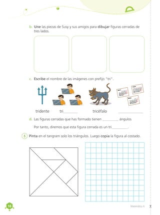 16
16 Matemática 4
b.	Une las piezas de Susy y sus amigos para dibujar figuras cerradas de
tres lados.
c.	 Escribe el nombre de las imágenes con prefijo “tri”.
d.	Las figuras cerradas que has formado tienen _________ ángulos
Por tanto, diremos que esta figura cerrada es un tri_________.
tridente tri_______ tricéfalo ____________
5	 Pinta en el tangram solo los triángulos. Luego copia la figura al costado.
1 2 3 4 5
6 7 8 9 10 11 12
13 14 15 16 17 18 19
20 21 22 23 24 25 26
27 28 29 30
Abril
1 2 3
4 5 6 7 8 9 10
11 2 13 14 15 16 17
18 20 21 22 23 24 25
26 27 28 29 30 31
Mayo
1 2 3 4 5 6 7
8 9 10 11 12 13 14
11 2 13 14 15 16 17
18 20 21 22 23 24 25
26 27 28 29 30 31
Junio
 