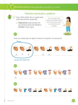 17
17
Matemática 4
Patrones musicales y gráficos
1	 Susy utiliza partes de su cuerpo para
crear percusiones corporales.
a.	 Representa cada sonido con
las primeras letras del alfabeto.
Escribe lo que sigue.
Tiene un núcleo que se repite 3 veces en el patrón o la secuencia.
______ ______ ______
____ ____ ____ ____ ____ ____ ____ ____ ____ ____ ____ ____
____ ____ ____ ____ ____ ____ ____ ____ ____ ____ ____ ____
______ ______ ______
______
A
Núcleo de repetición
A A
B B
A
En una percusión
corporal empleo partes
del cuerpo para crear
una secuencia de
sonidos.
Resolvemos problemas de regularidad, equivalencia y cambio
FICHA
4
1.°
2.°
3.°
 