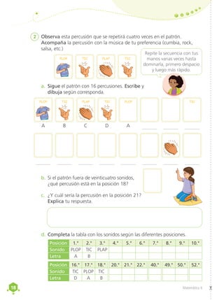 18
18 Matemática 4
2	 Observa esta percusión que se repetirá cuatro veces en el patrón.
Acompaña la percusión con la música de tu preferencia (cumbia, rock,
salsa, etc.)
PLOP PLAP
TIC TIC
PLOP PLOP
PLAP
TIC TIC TIC
A B D
C A
a.	 Sigue el patrón con 16 percusiones. Escribe y
dibuja según corresponda.
d.	Completa la tabla con los sonidos según las diferentes posiciones.
b.	Si el patrón fuera de veinticuatro sonidos,
¿qué percusión está en la posición 18?
Repite la secuencia con tus
manos varias veces hasta
dominarla, primero despacio
y luego más rápido.
c.	 ¿Y cuál sería la percusión en la posición 21?
Explica tu respuesta.
Posición 16.° 17.° 18.° 20.° 21.° 22.° 40.° 49.° 50.° 52.°
Sonido TIC PLOP TIC
Letra D A B
Posición 1.° 2.° 3.° 4.° 5.° 6.° 7.° 8.° 9.° 10.°
Sonido PLOP TIC PLAP
Letra A B
 