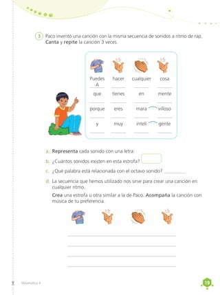 19
19
Matemática 4
3	 Paco inventó una canción con la misma secuencia de sonidos a ritmo de rap.
Canta y repite la canción 3 veces.
a.	 Representa cada sonido con una letra.
b.	¿Cuántos sonidos existen en esta estrofa?
c.	 ¿Qué palabra está relacionada con el octavo sonido? _________
d.	La secuencia que hemos utilizado nos sirve para crear una canción en
cualquier ritmo.
	Crea una estrofa u otra similar a la de Paco. Acompaña la canción con
música de tu preferencia.
____________________________________________
____________________________________________
____________________________________________
____________________________________________
	Puedes	 hacer	 cualquier	 cosa
	______	
______	______	______
	que	 tienes	 en	 mente
	______	
______	______	______
	porque	 eres	 mara	 villoso
	______	
______	______	______
	y	 muy	 inteli	 gente
	______	
______	______	______
A
 