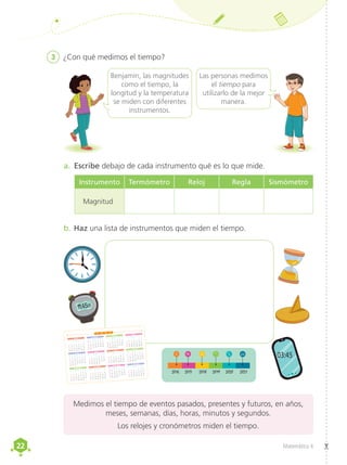 22
22 Matemática 4
03:45
3	 ¿Con qué medimos el tiempo?
Benjamín, las magnitudes
como el tiempo, la
longitud y la temperatura
se miden con diferentes
instrumentos.
Las personas medimos
el tiempo para
utilizarlo de la mejor
manera.
a.	 Escribe debajo de cada instrumento qué es lo que mide.
b.	Haz una lista de instrumentos que miden el tiempo.
Medimos el tiempo de eventos pasados, presentes y futuros, en años,
meses, semanas, días, horas, minutos y segundos.
Los relojes y cronómetros miden el tiempo.
ENERO
MARZO
ABRIL
MAYO
JUNIO
JULIO
AGOSTO
DICIEMBRE
SETIEMBRE
OCTUBRE
NOVIEMBRE
FEBRERO
2 0 2 2
1
2 3 4 5 6 7 8
9 10 11 12 13 14 15
16 17 18 19 20 21 22
23 24 25 26 27 28 29
D L M M J V S
30 31 1 2 3 4 5
6 7 8 9 10 11 12
13 14 15 16 17 18 19
20 21 22 23 24 25 26
27 28
D L M M J V S
1 2 3 4 5
6 7 8 9 10 11 12
13 14 15 16 17 18 19
20 21 22 23 24 25 26
27 28 29 30 31
D L M M J V S
1 2
3 4 5 6 7 8 9
10 11 12 13 14 15 16
17 18 19 20 21 22 23
24 25 26 27 28 29 30
D L M M J V S
1 2 3 4 5 6 7
8 9 10 11 12 13 14
15 16 17 18 19 20 21
22 23 24 25 26 27 28
29 30 31
D L M M J V S
1 2 3 4
5 6 7 8 9 10 11
12 13 14 15 16 17 18
19 20 21 22 23 24 25
26 27 28 29 30
D L M M J V S
1 2
3 4 5 6 7 8 9
10 11 12 13 14 15 16
17 18 19 20 21 22 23
24 25 26 27 28 29 30
D L M M J V S
31 1 2 3 4 5 6
7 8 9 10 11 12 13
14 15 16 17 18 19 20
21 22 23 24 25 26 27
28 29 30 31
D L M M J V S
1 2 3
4 5 6 7 8 9 10
11 12 13 14 15 16 17
18 19 20 21 22 23 24
25 26 27 28 29 30
D L M M J V S
1
2 3 4 5 6 7 8
9 10 11 12 13 14 15
16 17 18 19 20 21 22
23 24 25 26 27 28 29
D L M M J V S
30 31 1 2 3 4 5
6 7 8 9 10 11 12
13 14 15 16 17 18 19
20 21 22 23 24 25 26
27 28 29 30
D L M M J V S
1 2 3
4 5 6 7 8 9 10
11 12 13 14 15 16 17
18 19 20 21 22 23 24
25 26 27 28 29 30 31
D L M M J V S
1
1
:4525
2021
2020
2019
2018
2017
2016
Instrumento Termómetro Reloj Regla Sismómetro
Magnitud
 