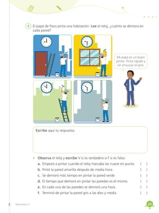 23
23
Matemática 4
4	 El papá de Paco pinta una habitación. Lee el reloj, ¿cuánto se demora en
cada pared?
Mi papá es un buen
pintor. Pinta rápido y
sin ensuciar el piso.
Escribe aquí tu respuesta.
•	 Observa el reloj y escribe V si es verdadero o F si es falso.
a.	 Empezó a pintar cuando el reloj marcaba las nueve en punto.	 ( )
b.	Pintó la pared amarilla después de media hora.	 ( )
c.	 Se demoró más tiempo en pintar la pared verde.	 ( )
d.	El tiempo que demoró en pintar las paredes es el mismo.	 ( )
e.	 En cada una de las paredes se demoró una hora.	 ( )
f.	 Terminó de pintar la pared gris a las diez y media.	 ( )
12
1
2
4
5
7
8
10
11
6
9 3
12
1
2
4
5
7
8
10
11
6
9 3
12
1
2
4
5
7
8
10
11
6
9 3
12
1
2
4
5
7
8
10
11
6
9 3
 