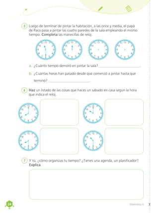 24
24 Matemática 4
6	 Haz un listado de las cosas que haces un sábado en casa según la hora
que indica el reloj.
5	 Luego de terminar de pintar la habitación, a las once y media, el papá
de Paco pasa a pintar las cuatro paredes de la sala empleando el mismo
tiempo. Completa las manecillas de reloj.
a.	 ¿Cuánto tiempo demoró en pintar la sala? _______________________.
b.	¿Cuántas horas han pasado desde que comenzó a pintar hasta que
terminó? _______________________.
7	 Y tú, ¿cómo organizas tu tiempo? ¿Tienes una agenda, un planificador?
Explica.
12 1
2
6 5
4
7
8
3
9
10
11 12 1
2
6 5
4
7
8
3
9
10
11
12 1
2
6 5
4
7
8
3
9
10
11 12 1
2
6 5
4
7
8
3
9
10
11
12 1
2
6 5
4
7
8
3
9
10
11 12 1
2
6 5
4
7
8
3
9
10
11
12 1
2
6 5
4
7
8
3
9
10
11 12 1
2
6 5
4
7
8
3
9
10
11
12 1
2
6 5
4
7
8
3
9
10
11 12 1
2
6 5
4
7
8
3
9
10
11
12 1
2
6 5
4
7
8
3
9
10
11 12 1
2
6 5
4
7
8
3
9
10
11
12 1
2
6 5
4
7
8
3
9
10
11
7
8
9
10
11
12 1
2
6 5
4
7
8
3
9
10
11
12 1
2
6 5
4
7
8
3
9
10
11 12 1
2
6 5
4
7
8
3
9
10
11
12 1
2
6 5
4
7
8
3
9
10
11 12 1
2
6 5
4
7
8
3
9
10
11
12 1
2
6 5
4
7
8
3
9
10
11 12 1
2
6 5
4
7
8
3
9
10
11
12 1
2
6 5
4
7
8
3
9
10
11 12 1
2
6 5
4
7
8
3
9
10
11
12 1
2
6 5
4
7
8
3
9
10
11 12 1
2
6 5
4
7
8
3
9
10
11
12 1
2
6 5
4
7
8
3
9
10
11 12 1
2
6 5
4
7
8
3
9
10
11
12 1
2
6 5
4
7
8
3
9
10
11 12 1
2
6 5
4
7
8
3
9
10
11
12 1
2
6 5
4
7
8
3
9
10
11 12 1
2
6 5
4
7
8
3
9
10
11
 