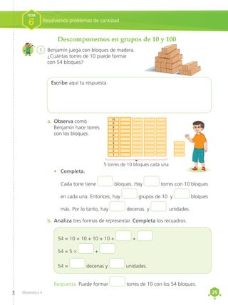 25
25
Matemática 4
Descomponemos en grupos de 10 y 100
1	 Benjamín juega con bloques de madera.
¿Cuántas torres de 10 puede formar
con 54 bloques?
Escribe aquí tu respuesta.
•	 Completa.
Cada torre tiene bloques. Hay torres con 10 bloques
en cada una. Entonces, hay grupos de 10 y bloques
más. Por lo tanto, hay decenas y unidades.
Respuesta. Puede formar torres de 10 con los 54 bloques.
b.	Analiza tres formas de representar. Completa los recuadros.
a.	 Observa comó
Benjamín hace torres
con los bloques.
54 = 10 + 10 + 10 + 10 + +
54 = 5 × +
54 = decenas y unidades.
5 torres de 10 bloques cada una
1
2
3
4
5
6
7
8
9
10
Resolvemos problemas de cantidad
FICHA
6
 