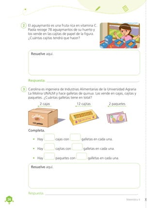26
26 Matemática 4
2	 El aguaymanto es una fruta rica en vitamina C.
Paola recoge 78 aguaymantos de su huerto y
los vende en las cajitas de papel de la figura.
¿Cuántas cajitas tendrá que hacer?
Resuelve aquí.
Resuelve aquí.
Completa.
•	 Hay cajas con galletas en cada una.
•	 Hay cajitas con galletas en cada una.
•	 Hay paquetes con galletas en cada una.
Respuesta. _____________________________________________________.
Respuesta. _____________________________________________________.
3	 Carolina es ingeniera de Industrias Alimentarias de la Universidad Agraria
La Molina UNALM y hace galletas de quinua. Las vende en cajas, cajitas y
paquetes. ¿Cuántas galletas tiene en total?
2 cajas 12 cajitas 2 paquetes
10
Galletina 6
10 10 10
10
10
 
