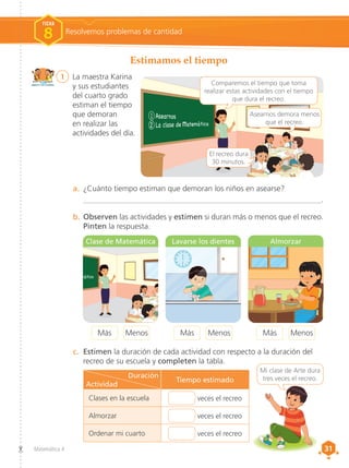 31
31
Matemática 4
1	 La maestra Karina
y sus estudiantes
del cuarto grado
estiman el tiempo
que demoran
en realizar las
actividades del día.
Estimamos el tiempo
Resolvemos problemas de cantidad
FICHA
8
b.	Observen las actividades y estimen si duran más o menos que el recreo.
Pinten la respuesta.
a.	 ¿Cuánto tiempo estiman que demoran los niños en asearse?
	_____________________________________________________________.
c.	 Estimen la duración de cada actividad con respecto a la duración del
recreo de su escuela y completen la tabla.
El recreo dura
30 minutos.
Asearnos demora menos
que el recreo.
Comparemos el tiempo que toma
realizar estas actividades con el tiempo
que dura el recreo.
Menos
Más Menos
Más
Menos
Más
12 1
2
6 5
4
7
8
3
9
10
11 12 1
2
6 5
4
7
8
3
9
10
11
12 1
2
6 5
4
7
8
3
9
10
11 12 1
2
6 5
4
7
8
3
9
10
11
Mi clase de Arte dura
tres veces el recreo.
Clase de Matemática Lavarse los dientes Almorzar
Duración
Actividad
Tiempo estimado
Clases en la escuela veces el recreo
Almorzar veces el recreo
Ordenar mi cuarto veces el recreo
 