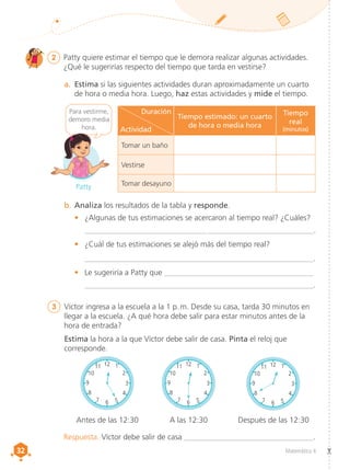 32
32 Matemática 4
2	 Patty quiere estimar el tiempo que le demora realizar algunas actividades.
¿Qué le sugerirías respecto del tiempo que tarda en vestirse?
a.	 Estima si las siguientes actividades duran aproximadamente un cuarto
de hora o media hora. Luego, haz estas actividades y mide el tiempo.
b.	Analiza los resultados de la tabla y responde.
•	 ¿Algunas de tus estimaciones se acercaron al tiempo real? ¿Cuáles?
____________________________________________________________.
•	 ¿Cuál de tus estimaciones se alejó más del tiempo real?
___________________________________________________________.
•	 Le sugeriría a Patty que ______________________________________
___________________________________________________________.
Respuesta. Víctor debe salir de casa __________________________________.
Para vestirme,
demoro media
hora.
3	 Víctor ingresa a la escuela a la 1 p. m. Desde su casa, tarda 30 minutos en
llegar a la escuela. ¿A qué hora debe salir para estar minutos antes de la
hora de entrada?
Estima la hora a la que Víctor debe salir de casa. Pinta el reloj que
corresponde.
Antes de las 12:30 A las 12:30 Después de las 12:30
12 1
2
6 5
4
7
8
3
9
10
11
9
12 1
2
3
9
10
11
Patty
Duración
Actividad
Tiempo estimado: un cuarto
de hora o media hora
Tiempo
real
(minutos)
Tomar un baño
Vestirse
Tomar desayuno
12 1
2
6 5
4
7
8
3
9
10
11 12 1
2
6 5
4
7
8
3
9
10
11
12 1
2
3
9
10
11 12 1
2
3
9
10
11
12 1
2
6 5
4
7
8
3
9
10
11 12 1
2
6 5
4
7
8
3
9
10
11
12 1
2
3
9
10
11 12 1
2
3
9
10
11
 
