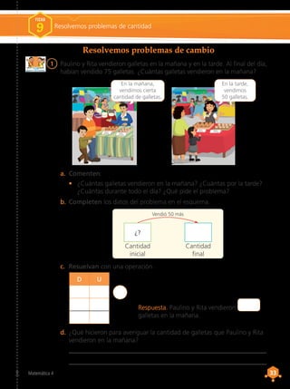 33
33
Matemática 4
Resolvemos problemas de cambio
Resolvemos problemas de cantidad
FICHA
9
1	 Paulino y Rita vendieron galletas en la mañana y en la tarde. Al final del día,
habían vendido 75 galletas. ¿Cuántas galletas vendieron en la mañana?
a.	 Comenten.
•	 ¿Cuántas galletas vendieron en la mañana? ¿Cuántas por la tarde?
¿Cuántas durante todo el día? ¿Qué pide el problema?
b.	Completen los datos del problema en el esquema.
c.	 Resuelvan con una operación.
d.	¿Qué hicieron para averiguar la cantidad de galletas que Paulino y Rita
vendieron en la mañana?
	 __________________________________________________________________
	 __________________________________________________________________.
Galletas
de quinua Galletas
de kiwicha
Paulino
En la mañana,
vendimos cierta
cantidad de galletas.
Galletas
de quinua Galletas
de kiwicha
Rita
En la tarde,
vendimos
50 galletas.
D U
Cantidad
final
Cantidad
inicial
¿?
Vendió 50 más
Respuesta. Paulino y Rita vendieron
galletas en la mañana.
 