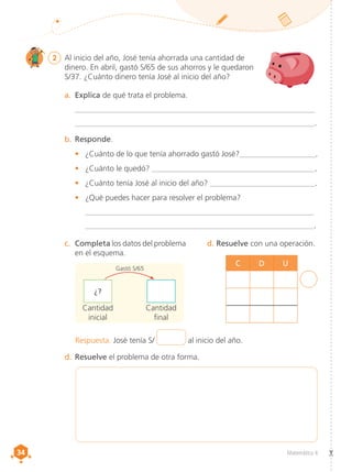 34
34 Matemática 4
2 	 Al inicio del año, José tenía ahorrada una cantidad de
dinero. En abril, gastó S/65 de sus ahorros y le quedaron
S/37. ¿Cuánto dinero tenía José al inicio del año?
a.	 Explica de qué trata el problema.
	 __________________________________________________________________
	 __________________________________________________________________.
b.	Responde.
•	 ¿Cuánto de lo que tenía ahorrado gastó José?_____________________.
•	 ¿Cuánto le quedó? _____________________________________________.
•	 ¿Cuánto tenía José al inicio del año? _____________________________.
•	 ¿Qué puedes hacer para resolver el problema?
	 _______________________________________________________________
	 _______________________________________________________________.
c.	 Completa los datos del problema
en el esquema.
d. Resuelve con una operación.
d.	Resuelve el problema de otra forma.
Respuesta. José tenía S/ al inicio del año.
C D U
Cantidad
final
Cantidad
inicial
¿?
Gastó S/65
 