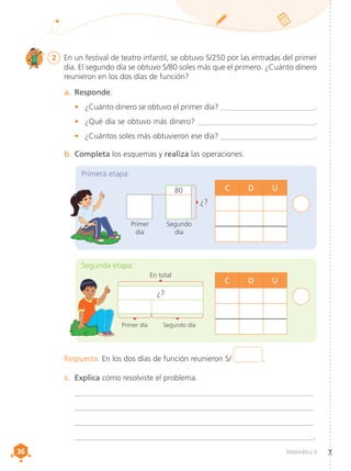 36
36 Matemática 4
2	 En un festival de teatro infantil, se obtuvo S/250 por las entradas del primer
día. El segundo día se obtuvo S/80 soles más que el primero. ¿Cuánto dinero
reunieron en los dos días de función?
a.	 Responde.
•	 ¿Cuánto dinero se obtuvo el primer día? ________________________.
•	 ¿Qué día se obtuvo más dinero? ______________________________.
•	 ¿Cuántos soles más obtuvieron ese día? ________________________.
b.	Completa los esquemas y realiza las operaciones.
c.	 Explica cómo resolviste el problema.
	 __________________________________________________________________
	__________________________________________________________________
	__________________________________________________________________
	__________________________________________________________________.
¿?
Primer día
En total
Segundo día
Segunda etapa:
C D U
Primera etapa:
C D U
Primer
día
Segundo
día
80
¿?
Respuesta. En los dos días de función reunieron S/ .
 