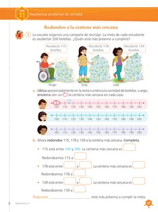 37
37
Matemática 4
a.	 Ubica aproximadamente en la recta numérica la cantidad de botellas. Luego,
encierra con un la centena más cercana en cada caso.
100	110	120	130	140	150	160	170	180	190 	
200
100	110	120	130	140	150	160	170	180	190 	
200
100	110	120	130	140	150	160	170	180	190 	
200
b.	Ahora redondea 115, 178 y 139 a la centena más cercana. Completa.
•	 115 está entre 100 y 200. La centena más cercana es .
	Redondeamos 115 a .
•	 178 está entre y . La centena más cercana es .
Redondeamos 178 a .
•	 139 está entre y . La centena más cercana es .
Redondeamos 139 a .
Recolecté 178
botellas.
Recolecté 139
botellas.
Recolecté 115
botellas.
Hugo Lola
Susy
115
Redondeo a la centena más cercana
1	 La escuela organiza una campaña de reciclaje. La meta de cada estudiante
es recolectar 200 botellas. ¿Quién está más próximo a cumplirla?
Resolvemos problemas de cantidad
FICHA
11
Respuesta. _______________________ está más próxima a cumplir la meta.
 